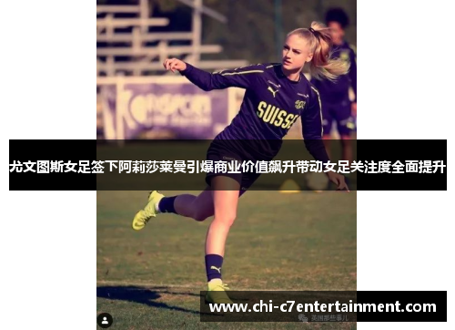 尤文图斯女足签下阿莉莎莱曼引爆商业价值飙升带动女足关注度全面提升