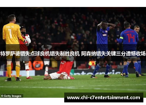 特罗萨德错失点球良机错失制胜良机 阿森纳错失关键三分遗憾收场