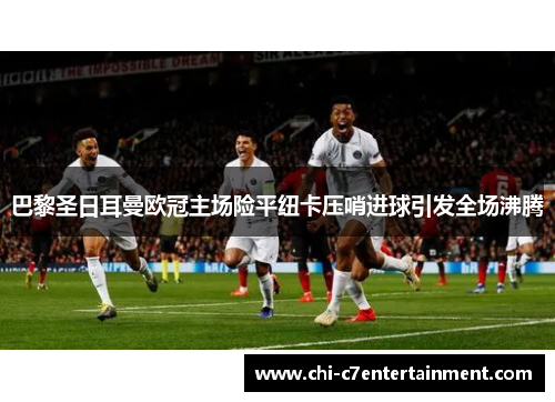 巴黎圣日耳曼欧冠主场险平纽卡压哨进球引发全场沸腾