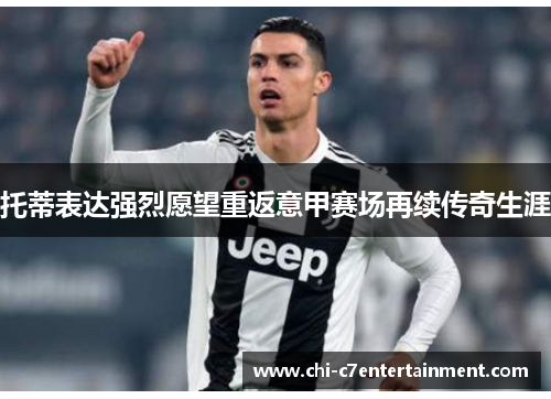 托蒂表达强烈愿望重返意甲赛场再续传奇生涯