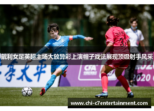 戴利女足英超主场大放异彩上演帽子戏法展现顶级射手风采